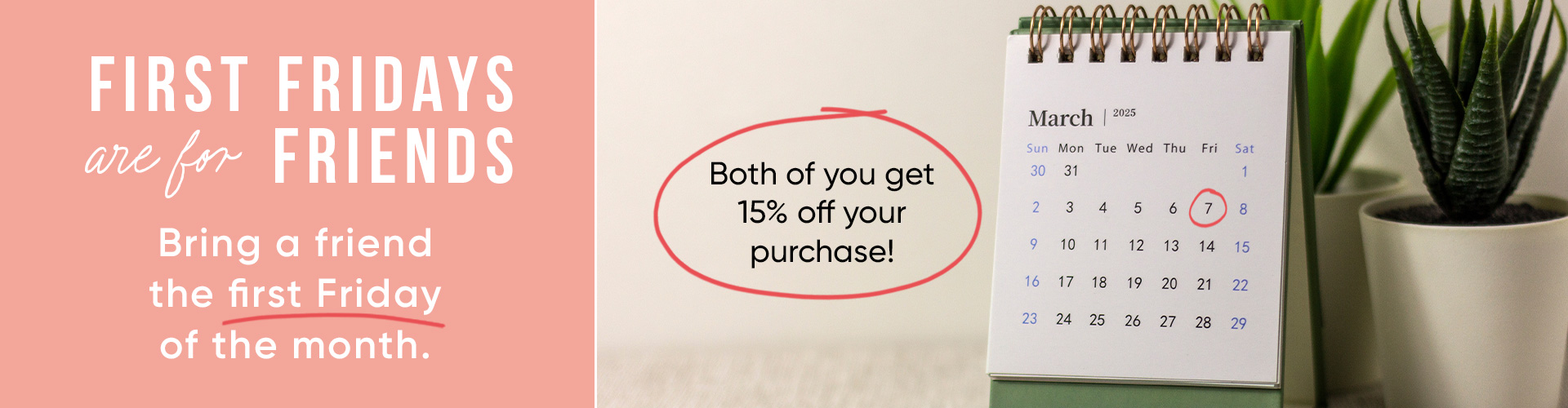 First Fridays are for Friends Bring a friend the first Friday of the month. Both of you get 15 percent off your purchase! 